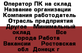 Оператор ПК на склад › Название организации ­ Компания-работодатель › Отрасль предприятия ­ Другое › Минимальный оклад ­ 28 000 - Все города Работа » Вакансии   . Ростовская обл.,Донецк г.